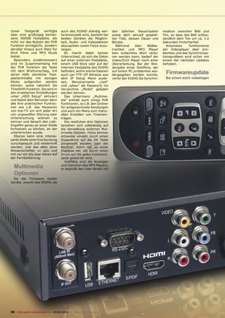 Unser     Testgerät     verfügte     auch des 910HD ständig wei-       den üblichen Steuertasten        nisation zwischen Bild und
über eine großzügig bemes-           terentwickelt wird, besteht bei   sowie dem aktuell gespiel-       Ton, so dass das Bild schlus-
sene 500GB Festplatte, die           beiden Geräten die Möglich-       ten Titel, dessen Dauer und      sendlich dem Ton um ca. 1-2
nicht nur das Nutzen der PVR         keit, Audio- und Videodateien     Bitrate.                         Sekunden hinterherlief.
Funktion ermöglicht, sondern         abzuspielen sowie Fotos anzu-       Während      über    Bildbe-      Ansonsten    funktionierte
darüber hinaus auch Platz für        zeigen.                           trachter und MP3 Player          der Videoplayer aber pro-
DivX Filme und MP3 Musik                Es macht dabei keinen          kein schlechtes Wort verlo-      blemlos und das Synchronisa-
bietet.                              Unterschied, ob sich die Daten    ren werden kann, bedarf der      tionsproblem wird sicher mit
   Besonders erwähnenswert           auf einer externen Festplatte,    Video/DivX Player noch einer     einem der nächsten Updates
sind im Zusammenhang mit             einem USB Stick oder auf der      Überarbeitung. Bei der Wie-      behoben.
der PVR Funktion die Taste           internen Festplatte des 910HD     dergabe eines Testﬁlms, der
mit dem Briefumschlag, mit
deren Hilfe sämtliche Fest-
                                     beﬁnden, wohin solche Dateien
                                     auch per FTP (IP Adresse aus
                                                                       auf einem PC problemlos wie-
                                                                       dergegeben werden konnte,
                                                                                                          Firmwareupdate
platteninhalte mit wenigen           dem IP Setup Menü ausle-          verlor der 910HD die Synchro-      Bei einem solch vielseitigen
Klicks    aufgerufen     werden      sen, Benutzername „root“
können, sowie natürlich die          und „ipbox“ als Passwort) ins
TimeShift Funktion. Sie wird in      Verzeichnis „Media“ geladen
den erweiterten Einstellungen        werden können.
unter „HDD Setup“ aktiviert             Das Untermenü „Multime-
und bietet dem Benutzer dann         dia“ enthält auch einige PVR
alle ihre praktischen Funktio-       Funktionen, so z.B. den Ordner
nen wie z.B. das Pausieren           für aufgezeichnete Sendungen
von live-TV um sich jeder Art        und auch ein Menü zum manu-
von ungewollter Störung oder         ellen Erstellen von Timerein-
Unterbrechung widmen zu              trägen.
können und danach den Lieb-             Die restlichen drei Optionen
lingsﬁlm genau an jener Stelle       beziehen sich vollständig auf
fortsetzen zu können, an der         die Verwaltung externer Mul-
unterbrochen wurde.                  timedia Dateien. Fotos können
   Ebenso kann eine interes-         entweder einzeln durch einen
sante Stelle einer live Sendung      Doppelklick auf die OK Taste
zurückgespult und wiederholt         dargestellt werden, oder der
werden, und das alles ohne           Besitzer führt sie in einer
Wissenschaftler zu sein und          Diashow vor, die durch einen
mit nur ein bis zwei Klicks auf      Druck auf die gelbe Funktions-
der Fernbedienung.                   taste gestartet wird.
                                        Vielfältig sind die Anzeigen
  Multimedia                         und Optionen des MP3 Players,
                                     er begrüßt den User direkt mit
  Optionen
 Da die Firmware beider
Geräte, sowohl des 900HD als




32 TELE-satellite & Broadband — 04-05/2009 — www.TELE-satellite.com
 
