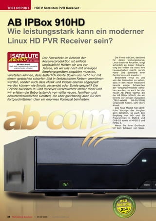 TEST REPORT                  HDTV Satelliten PVR Receiver




AB IPBox 910HD
Wie leistungsstark kann ein moderner
Linux HD PVR Receiver sein?

                                             Der Fortschritt im Bereich der             Die Firma ABCom, berühmt
                                                                                     für deren leistungsstarke,
                     04-05/2009              Receiverproduktion ist einfach          Linux-basierte Receiver, trägt
             AB IPBOX 910HD
  Stellt dank Flexibilität und Universalität
                                             unglaublich! Hätten wir uns vor         sicherlich zu dieser Entwick-
          praktisch jeden zufrieden          Jahren, als wir uns noch mit analogen   lung bei indem sie stets ihre
                                                                                     Hausaufgaben macht, sprich
                                             Empfangsgeräten abquälen mussten,       Hard- und Software ihrer
vorstellen können, dass äußerlich idente Boxen uns nicht nur mit                     Geräte konstant erweitert.
                                                                                        Besonders freut es uns
einem gestochen scharfen Bild in fantastischen Farben verwöhnen                      von der Redaktion zu sehen,
würden, sonder auch dass Musik und Videos ebenso abgespielt                          dass in den neuen Receivern
werden können wie Emails versendet oder Spiele gespielt? Die                         bereits    einige  Schwächen
                                                                                     der Vorgängermodelle beho-
Grenze zwischen PC und Receiver verschwimmt immer mehr und                           ben wurden, so auch bei der
wir erleben die Geburtsstunde von völlig neuen, familien- und                        neuen AB IPBox 910HD, die
benutzerfreundlichen Geräten, die aber gleichzeitig auch für den                     der AB IPBox 900HD, die wir
                                                                                     bereits vor einigen Ausgaben
fortgeschrittenen User ein enormes Potenzial beinhalten.                             (TELE-satellit    08-09/2008)
                                                                                     vorgestellt haben, sehr stark
                                                                                     ähnelt.
                                                                                        Das neue Modell hat sämt-
                                                                                     liche Vorzüge des Vorgän-
                                                                                     gers behalten, so auch den
                                                                                     Empfang von HD und SD
                                                                                     Programmen in DVB-S und
                                                                                     DVB-S2 sowie in MPEG-2 und
                                                                                     MPEG-4.
                                                                                        Wenn Sie ihrer Großmut-
                                                                                     ter zum Schauen von Soap-




                                                                                            0.64
28 TELE-satellite & Broadband — 04-05/2009 — www.TELE-satellite.com
 