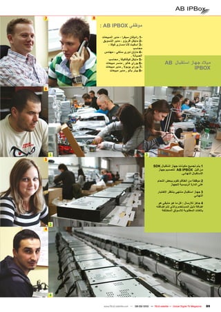 ‫7‬       ‫8‬

            ‫موظفي ‪: AB IPBOX‬‬

            ‫-1 رادوفان سيفرا ، مدير المبيعات‬
            ‫-2 مايكل اقريزو ، مدير التسويق‬
                ‫-3 اسفيت النا مسارى كوفا ،‬
                                     ‫محاسب‬
             ‫-4 مارتن دوري سنكي ، مهندس‬
                                   ‫الصيانة .‬
                 ‫-5 مايكل كوفاكوفا , محاسب‬
              ‫-6 يوراي هالو , مدسر مبيعات‬                      ‫ميالد جهاز استقبال ‪AB‬‬
              ‫-7 يوراي بوبوال , مدير مبيعات‬
                 ‫-8 بيتر بالو , مدير مبيعات‬
                                                                            ‫‪IPBOX‬‬


‫6‬




    ‫1‬                                          ‫2‬
‫5‬
                                                      ‫1 يتم تجميع مكونات جهاز اشتقبال ‪SDK‬‬
                                                        ‫من قبل ‪ AB IPBOX‬لتصميم جهاز‬
                                                                         ‫االستقبال النهائي.‬

                                                         ‫2 موظفة من الطاقم تقوم ببعض اللحام‬
                                                                  ‫على الدارة الرئيسية للجهاز‬

                                                         ‫3 جهاز استقبال منتهي ينتظر االختبار‬
                                                                                      ‫النهائي‬

                                                         ‫4 جاهز لالرسال : كل ما هو متبقي هو‬
                                                        ‫اضافة دليل المستخدم والذي تتم اضافته‬
                                                            ‫بالغات المطلوبة لالسواق المختلفة‬



    ‫3‬
‫4‬




    ‫4‬

             ‫‪www.TELE-satellite.com — 08-09/2010 — TELE-satellite — Global Digital TV Magazine‬‬   ‫98‬
 