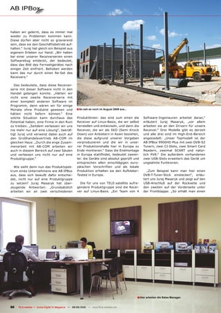 haben wir gelernt, dass es immer mal
wieder zu Problemen kommen kann.
Diese dürfen aber nicht so gravierend
sein, dass sie den Geschäftsbetrieb auf-
halten.“ Juraj hat gleich ein Beispiel aus
eigenem Erleben zur Hand: „Wir haben
bei einer unserer Receiverserien einen
Softwarebug entdeckt, der bedeutet,
dass das Bild des Fernsehgerätes nach
einiger Zeit einfriert. Behoben werden
kann das nur durch einen Re-Set des
Receivers.“

   Das bedeutete, dass diese Receiver-
serie mit dieser Software nicht in den
Handel gelangen konnte. „Hätten wir
nicht eine zweite Receiverserie mit
einer komplett anderen Software im
Programm, dann wären wir für einige
Monate ohne Produkte gewesen und                    ■ So sah es noch im August 2009 aus...
hätten nicht liefern können.“ Eine
solche Situation kann durchaus das                   Produktlinien: das sind zum einen die       Software-Ingenieuren arbeitet daran,“
Potential haben, eine Firma in den Ruin              Receiver auf Linux-Basis, die wir selbst    erläutert Juraj Masaryk, „vor allem
zu treiben. „Seitdem verlassen wir uns               herstellen und entwickeln, und dann die     arbeiten sie an den Drivern für unsere
nie mehr nur auf eine Lösung“, bekräf-               Receiver, die wir als SKD (Semi Knock       Receiver.“ Drei Modelle gibt es derzeit
tigt Juraj und verweist dabei auch auf               Down) von Anbietern in Asien beziehen,      und alle drei sind im High-End-Bereich
den Großhandelsvertrieb AB-COM im                    die diese aufgrund unserer Vorgaben         angesiedelt: „Unser Topmodell ist der
gleichen Haus: „Durch die enge Zusam-                vorproduzieren und die wir in unse-         AB IPBox 9900HD Plus mit zwei DVB-S2
menarbeit mit AB-COM arbeiten wir                    rer Produktionshalle hier in Europa zu      Tunern, zwei CI-Slots, zwei Smart Card
auch in diesem Bereich auf zwei Säulen               Ende montieren.“ Dass die Endmontage        Readern, zweimal SCART und natür-
und verlassen uns nicht nur auf eine                 in Europa stattfindet, bedeutet zweier-     lich PVR.“ Die außerdem vorhandenen
Produktgruppe.“                                      lei: die Geräte sind absolut geprüft und    zwei USB-Slots erweitern das Gerät um
                                                     entsprechen allen einschlägigen euro-       ungeahnte Funtkionen.
  Wie sieht denn nun das Produktspek-                päischen Vorschriften und als lokale
trum eines Unternehmens wie AB IPBox                 Produktion erhalten sie den Aufkleber:        „Zum Beispiel kann man hier einen
aus, dass sich bewußt dafür entschei-                Tested in Europe.                           DVB-T-Tuner-Stick einstecken“, erläu-
det, nicht nur auf eine Produktgruppe                                                            tert uns Juraj Masaryk und zeigt auf den
zu setzen? Juraj Masaryk hat über-                     Die für uns von TELE-satellite aufre-     USB-Anschluß auf der Rückseite und
zeugende Antworten: „Grundsätzlich                   gendere Produktgruppe sind die Recei-       den zweiten auf der Vorderseite unter
arbeiten wir an zwei verschiedenen                   ver auf Linux-Basis. „Ein Team von 4        der Frontklappe: „So erhält man einen




                                                                                             ■ Hier arbeiten die Sales Manager.

86   TELE-satellite — Global Digital TV Magazine — 08-09/2010 — www.TELE-satellite.com
 
