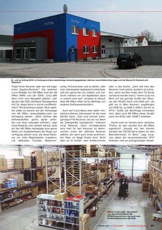 ■ ...und so Anfang 2010. Im Vordergrund das zweistöckige Verwaltungsgebäude, dahinter anschließend das Lager und die Räume für Versand und
Reparatur

Triple-Tuner-Receiver oder wer will sogar        schau, Pictureviewer und so weiter. „Wer             oder in der Küche. „Dort will man den
einen Quadro-Receiver.“ Die weiteren             eine interessante Applikation entwickelt,            Receiver nicht sehen, sondern ist zufrie-
Linux-Modelle von AB IPBox sind der AB           soll sich gerne bei uns melden und viel-             den, wenn die Box hinter dem TV-Gerät
IPBox 99HD und der 55HD. Juraj läßt              leicht nehmen wir die Applikation dann               versteckt werden kann,“ meint Juraj mit
dann noch eine Neuigkeit platzen: „Wir           in unsere Liste auf,“ verweist er darauf,            Blick auf die geringe Größe der Recei-
werden das SDK (Software Development             dass AB IPBox offen ist für Beiträge von             ver der HD100 Serie und listet auf: „Es
Kit) für diese Serie in Kürze veröffentli-       anderen Softwareentwicklern.                         gibt sie in allen Normen, angefangen
chen!“ Mit Erscheinen dieser TELE-satel-                                                              von DVB-S2, zu DVB-T, DVB-C bis hin zu
lite sollte es bereits auf der Homepage            Auch auf Linux-Basis aber dafür min-               IPTV.“ Sollte die Nachfrage vorhanden
von AB IPBox (www.abipbox.com) zur               destens ebenso interessant ist die neue              sein, dann wird AB IPBox diese Geräte
Verfügung stehen. „Dann können alle              HD100 Serie. „Das sind extrem preis-                 auch mit ATSC oder ISDB-T anbieten.
Softwaretüftler gerne daran arbei-               günstige FTA-Receiver, die wir vor allem
ten und neue Lösungen erfinden,“ sagt            als Zweitgeräte konzipieren,“ erläutert                Damit sind wir bereits beim nächsten
Juraj Masaryk und verweit darauf, dass           Juraj Masaryk. Denn normalerweise                    Thema: an wen wendet sich AB IPBox
auf der AB IPBox Homepage eine ganze             wird man für den Receiver im Wohn-                   eigentlich? „Gerade mit den kleinen
Reihe von Zusatzsoftware als Plugin zur          zimmer einen der üblichen Receiver                   Geräten der HD100 Serie haben wir den
verfügung stehen wird, die diese Recei-          wählen, der dann auch einen prominen-                Betreibermarkt im Blick.“ sagt Juraj.
ver um viele Möglichkeiten erweitern,            ten Platz im Regal finden wird. Nicht                „Vor allem die neuentstehenden IPTV
z.B. Webradio, YouTube, Wettervor-               aber so im Schlaf- oder Kinderzimmer                 Anbieter sind an preisgünstigen Model-




                                                                                                   ■ Blick in das Lager, das sowohl
                                                                                                    vom Receiverhersteller AB
                                                                                                    IPBOCX genutzt wird wie auch vom
                                                                                                    Großhandelsvertrieb AB-COM


                                                                 www.TELE-satellite.com — 08-09/2010 — TELE-satellite — Global Digital TV Magazine   87
 