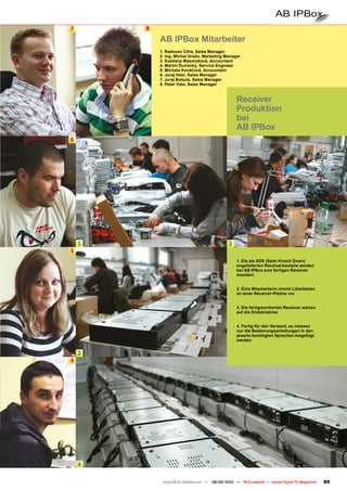 7       8

            AB IPBox Mitarbeiter
            1. Radovan Cifra, Sales Manager
            2. Ing. Michal Grežo, Marketing Manager
            3. Svetlana Masaryková, Accountant
            4. Martin Ďurisnký, Service Engineer
            5. Michala Kováčová, Accountant
            6. Juraj Halo, Sales Manager
            7. Juraj Bobula, Sales Manager
            8. Peter Valo, Sales Manager



                                                   Receiver
                                                   Produktion
                                                   bei
                                                   AB IPBox
6




    1                                          2
5
                                                   1. Die als SDK (Semi Knoch Down)
                                                   angelieferten Receiverbauteile werden
                                                   bei AB IPBox zum fertigen Receiver
                                                   montiert.


                                                   2. Eine Mitarbeiterin nimmt Lötarbeiten
                                                   an einer Receiver-Platine vor


                                                   3. Die fertigmontierten Receiver warten
                                                   auf die Endabnahme


                                                   4. Fertig für den Versand, es müssen
                                                   nur die Bedienungsanleitungen in den
                                                   jeweils benötigten Sprachen beigefügt
                                                   werden.


    3
4




    4

             www.TELE-satellite.com — 08-09/2010 — TELE-satellite — Global Digital TV Magazine   89
 