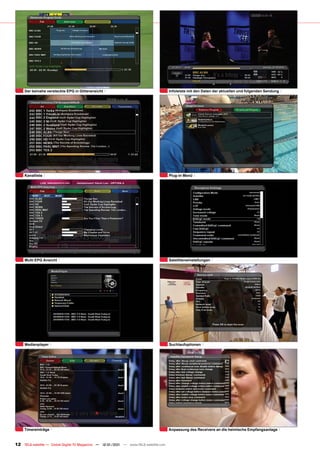 Der beinahe versteckte EPG in Gitteransicht                                      Infoleiste mit den Daten der aktuellen und folgenden Sendung




     Kanalliste                                                                       Plug-in Menü




     Multi EPG Ansicht                                                                Satelliteneinstellungen




     Medienplayer                                                                     Suchlaufoptionen




     Timereinträge                                                                    Anpassung des Receivers an die heimische Empfangsanlage


12 TELE-satellite — Global Digital TV Magazine — 12-01/201 — www.TELE-satellite.com
                                                         1
 