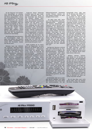 Ist der Receiver mit Aufnah-          Aufgrund dieser fehlenden              Editorprogrammen bearbeitet       Aussenwelt hinzu. Gibt man
men beschäftigt, so verlang-           Funktion ging ich aber ande-             werden können, ebenso wie         die IP Adresse des 9900HD in
samt sich das Navigieren durch         rerseits besonders eifrig an             eine Menge Freeware für diese     einen Internet Browser ein,
die Menüs gelegentlich. Immer          das Verbinden des Receivers              Aufgabe bereit steht.             so erscheint ein dem Design
dann erscheint auch in der Ecke        mit meinem lokalen Netz-                                                   des Receivers entsprechendes
des Bildschirms ein Symbol             werk via Ethernetverbindung.                 Es wäre zwar nett, wenn       Interface. Nicht nur können hier
mit sich bewegenden Zahnrä-            Diese einzurichten funktioniert          auch die Möglichkeit bestünde,    nun die Kanalliste und der EPG
dern, um anzuzeigen, dass der          ebenso wie bei einem Com-                abgespeicherte      Sendungen     angezeigt werden, sondern der
9900HD beschäftigt ist. Manch-         puter, wenn DHCP verwendet               auf externe Datenträger zu        stolze Anwender erhält auch die
mal ist etwas Geduld notwen-           wird, empfängt die Box sogar             kopieren, jedoch können dafür     Möglichkeit, sogar Timerein-
dig, bis das Symbol wieder             automatisch alle notwendigen             Aufnahmen via Netzwerkver-        träge erstellen zu können. Nun
verschwindet,    dafür   waren         Parameter. Müssen die Einstel-           bindung ganz ohne Speicherme-     muss nur noch eine Portweiter-
danach aber lediglich meine            lungen manuell vorgenommen               dien, USB Sticks, Videobänder     leitung am heimischen Router
Nerven strapaziert und keines-         werden, so sind alle erforderli-         oder andere Medien archiviert     eingerichtet werden und schon
falls eine der durchgeführten          chen Eingabefelder vorhanden.            werden. Übertragen Sie Ihre       sind alle diese Funktionen auch
Aufnahmen beschädigt.                  Ich bin stolz darauf zu behaup-          Aufnahmen also ganz einfach       via Internet verfügbar. Wenn
                                       ten, dass das Einrichten der             via Netzwerkverbindung auf        Sie also das nächste Mal in der
   Die Bildqualität des Receivers      Netzwerkverbindung bei mir im            den PC, bearbeiten und enco-      Arbeit oder auf Urlaub sind und
ist hervorragend, sogar ein            Test auf Anhieb geklappt hat,            dieren Sie die Aufnahmen und      vergessen haben, eine Auf-
paar Xvid Dateien aus meinem           etwas das ich nicht bei allen            senden Sie sie auf Wunsch         nahme zu programmieren, so
Archiv sahen, hochskaliert auf         Geräten aus meiner Computer-             sogar im Xvid Format wieder       ist das kein Problem mehr. Stel-
einem HD Fernseher, besser             sammlung behaupten kann.                 zurück zum Receiver. All das      len Sie einfach eine Verbindung
aus als je zuvor.                                                               funktioniert mit dem 9900HD       mit dem Internet her und erle-
                                          Nicht erwähnt ist im Hand-            sehr gut!                         digen Sie alles aus der Ferne.
  Mühelos kann der 9900HD              buch die Möglichkeit, mit dem                                              Die erweiterten EPG Einträge
mit externen Speichermedien            Receiver via Telnet oder FTP zu             Verfügt der Receiver erstmal   im Web Interface enthalten
und USB Sticks umgehen, über           kommunizieren.      Glücklicher-         über eine Verbindung zur Aus-     übrigens sogar für jeden ein-
die selbstverständlich genauso         weise fand ich bereits nach              senwelt, so ist es möglich, der   zelnen Programmeintrag einen
wie über die interne Fest-             kurzer Suche im Internet die             Receiversoftware Komponen-        Link zur Internet Movie Data-
platte Videodateien abgespielt         standardmäßig       vergebenen           ten hinzuzufügen oder diese       base (www.imdb.com).
werden können. Geschlagen              Benutzerdaten, wodurch mir ein           zu aktualisieren. Der einfach-
geben musste ich mich lediglich        langwieriges Ratespiel erspart           ste Weg, um das zu tun, ist          Weiters    können    Aufnah-
beim Versuch, Videodateien             geblieben ist. Diese lauten              das Plug-in Menü des 9900HD.      men direkt im .ts Format via
von der internen Festplatte auf        übrigens: Benutzername: root             Es stellt eine Verbindung zum     Web-Browser heruntergeladen
externe Medien zu kopieren, ich        und Kennwort: ipbox. Via FTP             Server www.enigma.satupdate.      werden und das viel einfacher
fand einfach keinen passenden          Verbindung war ich in der Lage,          net her, über den Plugs-ins und   als über die zuvor erwähnte FTP
Menüeintrag dafür. Deshalb             Aufnahmen vom Receiver auf               Kanallisten geladen werden        Verbindung. Weiters besteht die
wäre ein Dateimanager Plug-in          den PC zu übertragen, wobei              können. Etwas enttäuscht war      Möglichkeit, live TV oder zuvor
ganz oben auf meiner Liste der         diese im Standard .ts Format             ich zu sehen, wie wenig Soft-     aufgezeichnete Sendungen an
wichtigsten Add-ons.                   abgespeichert sind, so dass              ware zum Testzeitpunkt für        einen Mediaplayer zu strea-
                                       sie mit den üblichen MPEG                den 9900HD verfügbar war, in      men. Im Test gelang mir das
                                                                                Zukunft wird hoffentlich mehr     problemlos mit vorhandenen
                                                                                bereitstehen. Ein Eintrag hat     Aufnahmen, nicht jedoch mit
                                                                                allerdings sofort meine Auf-      live TV. Ob das nun ein Problem
                                                                                merksamkeit geweckt, das Web      meiner Testumgebung oder ein
                                                                                Interface.                        Bug im Receiver ist, kann nur
                                                                                                                  schwer beurteilt werden.
                                                                                  In kürzester Zeit war es über
                                                                                den Server geladen und fügte        Als ob dies alles noch nicht
                                                                                dem Receiver eine neue Stufe      genug wäre, kann ein Fenster
                                                                                der Kommunikation mit der         mit einer virtuellen Fernbedie-




16 TELE-satellite — Global Digital TV Magazine — 12-01/201 — www.TELE-satellite.com
                                                         1
 