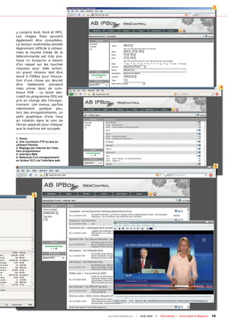 3




y compris Xvid, DivX et MP3.
Les images fixes peuvent
également être consultées.
Le lecteur multimédia semble
légèrement difficile à utiliser,
mais la touche d’aide de la
télécommande est très pra-
tique ici lorsqu’on a besoin
d’un rappel sur les touches
requises pour telle action.
Un grand «bravo» doit être
lancé à l’IPBox pour l’évoca-
tion d’une chose qui devrait
être    réellement   standard
mais omise dans de nom-                                                                                                         4
breux PVR - Le texte des-
criptif du programme EPG est
pris en charge dès l’enregis-
trement. Les menus, parfois
ralentissent quelque peu,
lors des enregistrements, un
petit graphique d’une roue
en rotation dans le coin de
l’écran apparaît pour indiquer
que la machine est occupée.


1. Telnet
2. Une connexion FTP au box en
utilisant Filezilla
3. Réglage par internet de l‘inter-
face programmeur
4. Interface Web
5. Relecture d‘un enregistrement
en lecteur VLC via l‘interface web

                                                                                                                            5




             2




                                      www.TELE-satellite.com — 12-01/201 —
                                                                       1     TELE-satellite — Global Digital TV Magazine   15
 