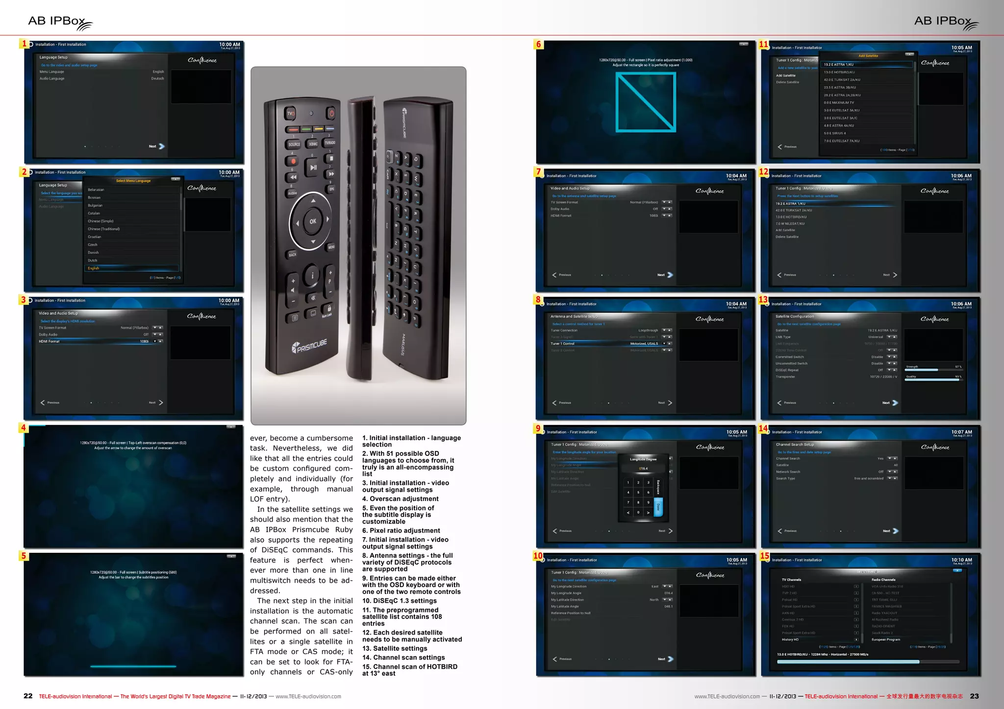 1

6

11

2

7

12

3

8

13

9

14

10

15

4

5

ever, become a cumbersome
task. Nevertheless, we did
like that all the entries could
be custom configured completely and individually (for
example, through manual
LOF entry).
In the satellite settings we
should also mention that the
AB IPBox Prismcube Ruby
also supports the repeating
of DiSEqC commands. This
feature is perfect whenever more than one in line
multiswitch needs to be addressed.
The next step in the initial
installation is the automatic
channel scan. The scan can
be performed on all satellites or a single satellite in
FTA mode or CAS mode; it
can be set to look for FTAonly channels or CAS-only

22 TELE-audiovision International — The World‘s Largest Digital TV Trade Magazine — 1
1-12/2013 — www.TELE-audiovision.com

1. Initial installation - language
selection
2. With 51 possible OSD
languages to choose from, it
truly is an all-encompassing
list
3. Initial installation - video
output signal settings
4. Overscan adjustment
5. Even the position of
the subtitle display is
customizable
6. Pixel ratio adjustment
7. Initial installation - video
output signal settings
8. Antenna settings - the full
variety of DiSEqC protocols
are supported
9. Entries can be made either
with the OSD keyboard or with
one of the two remote controls
10. DiSEqC 1.3 settings
11. The preprogrammed
satellite list contains 108
entries
12. Each desired satellite
needs to be manually activated
13. Satellite settings
14. Channel scan settings
15. Channel scan of HOTBIRD
at 13° east

www.TELE-audiovision.com — 1
1-12/2013 — TELE-audiovision International — 全球发行量最大的数字电视杂志

23

 