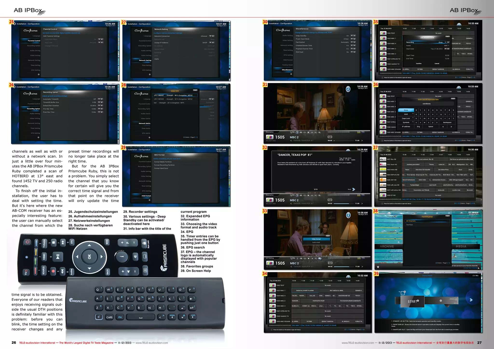 25

27

30

35

26

28

31

36

29

32

37

33

38

34

39

channels as well as with or
without a network scan. In
just a little over four minutes the AB IPBox Prismcube
Ruby completed a scan of
HOTBIRD at 13° east and
found 1452 TV and 250 radio
channels.
To finish off the initial installation, the user has to
deal with setting the time.
But it‘s here where the new
AB-COM receiver has an especially interesting feature:
the user can manually select
the channel from which the

preset timer recordings will
no longer take place at the
right time.
But for the AB IPBox
Prismcube Ruby, this is not
a problem. You simply select
the channel that you know
for certain will give you the
correct time signal and from
that point on the receiver
will only update the time
25. Jugendschutzeinstellungen
26. Aufnahmeeinstellungen
27. Netzwerkeinstellungen
28. Suche nach verfügbaren
WiFi Netzen

29. Recorder settings
30. Various settings - Deep
Standby can be activated/
deactivated here
31. Info bar with the title of the

current program
32. Expanded EPG
information
33. Choosing the video
format and audio track
34. EPG
35. Timer entries can be
handled from the EPG by
pushing just one button
36. EPG search
37. EPG – the channel
logo is automatically
displayed with popular
channels
38. Favorites groups
39. On Screen Help

time signal is to be obtained.
Everyone of our readers that
enjoys receiving signals outside the usual DTH positions
is definitely familiar with this
problem: before you can
blink, the time setting on the
receiver changes and any

26 TELE-audiovision International — The World‘s Largest Digital TV Trade Magazine — 1
1-12/2013 — www.TELE-audiovision.com

www.TELE-audiovision.com — 1
1-12/2013 — TELE-audiovision International — 全球发行量最大的数字电视杂志

27

 