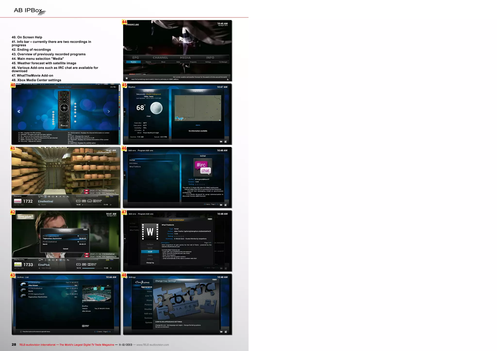 44

40. On Screen Help
41. Info bar – currently there are two recordings in
progress
42. Ending of recordings
43. Overview of previously recorded programs
44. Main menu selection "Media"
45. Weather forecast with satellite image
46. Various Add-ons such as IRC chat are available for
download
47. WhatTheMovie Add-on
48. Xbox Media Center settings

40

45

41

46

42

47

43

48

28 TELE-audiovision International — The World‘s Largest Digital TV Trade Magazine — 1
1-12/2013 — www.TELE-audiovision.com

 