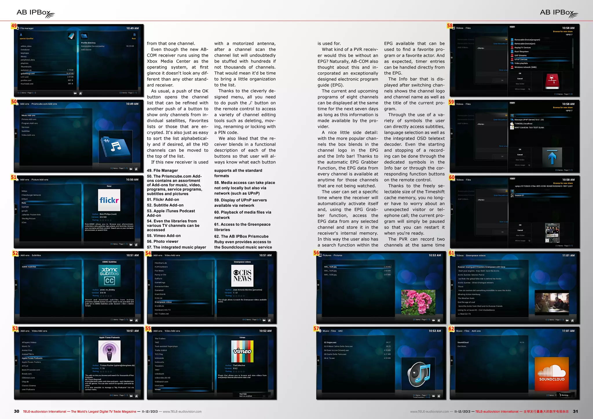 58

49
6

50

51

from that one channel.
Even though the new ABCOM receiver runs using the
Xbox Media Center as the
operating system, at first
glance it doesn‘t look any different than any other standard receiver.
As usual, a push of the OK
button opens the channel
list that can be refined with
another push of a button to
show only channels from individual satellites, Favorites
lists or those that are encrypted. It‘s also just as easy
to sort the list alphabetically and if desired, all the HD
channels can be moved to
the top of the list.
If this new receiver is used

with a motorized antenna,
after a channel scan the
channel list will undoubtedly
be stuffed with hundreds if
not thousands of channels.
That would mean it‘d be time
to bring a little organization
to the list.
Thanks to the cleverly designed menu, all you need
to do push the ‚i‘ button on
the remote control to access
a variety of channel editing
tools such as deleting, moving, renaming or locking with
a PIN code.
We also liked that the receiver blends in a functional
description of each of the
buttons so that user will always know what each button

49. File Manager
50. The Prismcube.com Addons contains an assortment
of Add-ons for music, video,
programs, service programs,
subtitles and pictures
51. Flickr Add-on
52. Subtitle Add-on
53. Apple iTunes Podcast
Add-on
54. Even the libraries from
various TV channels can be
accessed
55. Vimeo Add-on
56. Photo viewer
57. The integrated music player

supports all the standard
formats

52

54

53

55

30 TELE-audiovision International — The World‘s Largest Digital TV Trade Magazine — 1
1-12/2013 — www.TELE-audiovision.com

58. Media access can take place
not only locally but also via
network (such as UPnP)
59. Display of UPnP servers
available via network
60. Playback of media files via
network
61. Access to the Greenpeace
libraries
62. The AB IPBox Prismcube
Ruby even provides access to
the Soundcloud music service

is used for.
What kind of a PVR receiver would this be without an
EPG? Naturally, AB-COM also
thought about this and incorporated an exceptionally
designed electronic program
guide (EPG).
The current and upcoming
programs of eight channels
can be displayed at the same
time for the next seven days
as long as this information is
made available by the provider.
A nice little side detail:
with the more popular channels the box blends in the
channel logo in the EPG
and the Info bar! Thanks to
the automatic EPG Grabber
Function, the EPG data from
every channel is available at
anytime for those channels
that are not being watched.
The user can set a specific
time where the receiver will
automatically activate itself
and, using the EPG Grabber function, access the
EPG data from any selected
channel and store it in the
receiver‘s internal memory.
In this way the user also has
a search function within the

EPG available that can be
used to find a favorite program or a favorite actor. And
as expected, timer entries
can be handled directly from
the EPG.
The Info bar that is displayed after switching channels shows the channel logo
and channel name as well as
the title of the current program.
Through the use of a variety of symbols the user
can directly access subtitles,
language selection as well as
the integrated OSD teletext
decoder. Even the starting
and stopping of a recording can be done through the
dedicated symbols in the
Info bar or through the corresponding function buttons
on the remote control.
Thanks to the freely selectable size of the Timeshift
cache memory, you no longer have to worry about an
unexpected visitor or telephone call; the current program will simply be paused
so that you can restart it
when you‘re ready.
The PVR can record two
channels at the same time

59

60

56

61

57

62

www.TELE-audiovision.com — 1
1-12/2013 — TELE-audiovision International — 全球发行量最大的数字电视杂志

31

 