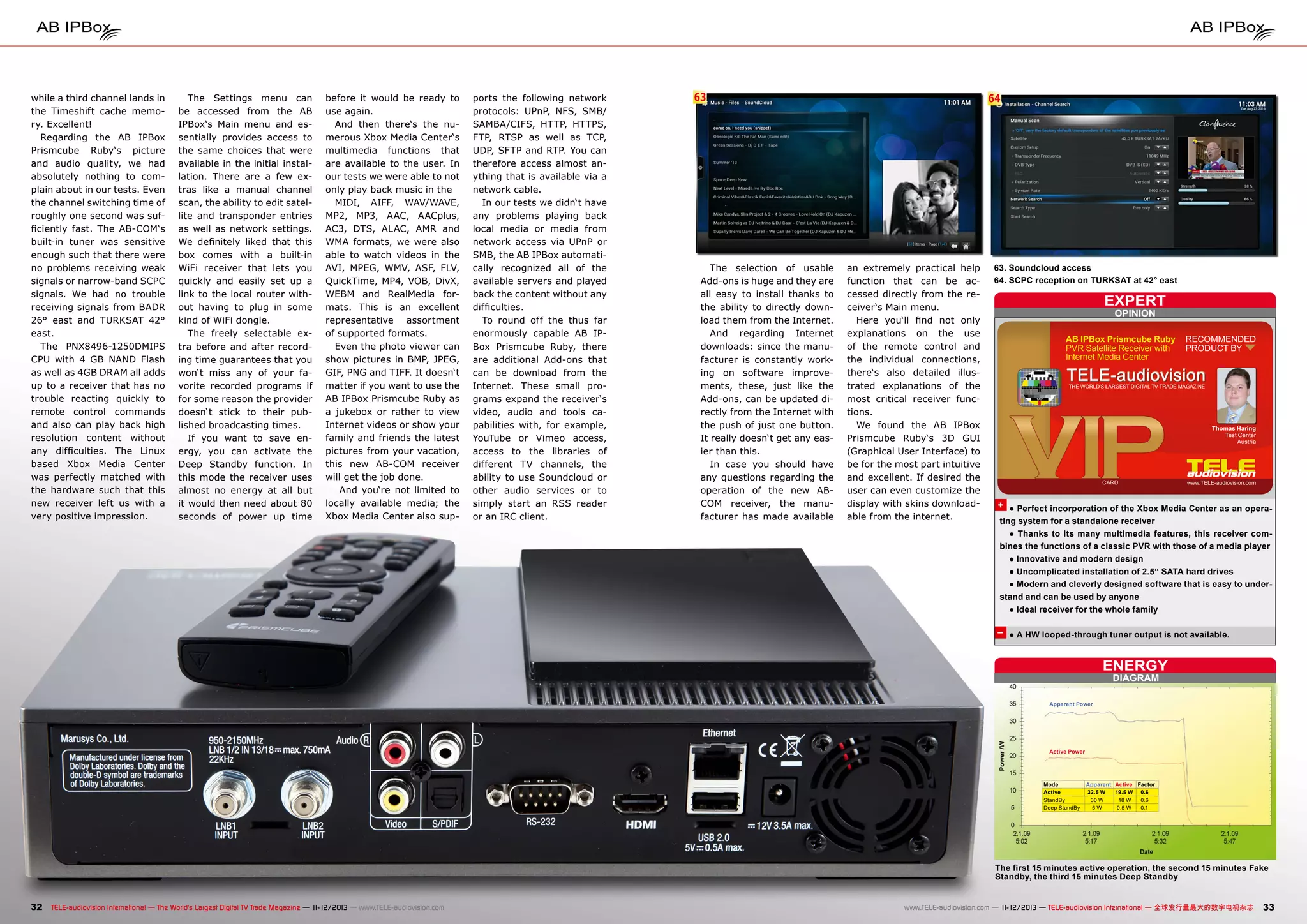 while a third channel lands in
the Timeshift cache memory. Excellent!
Regarding the AB IPBox
Prismcube Ruby‘s picture
and audio quality, we had
absolutely nothing to complain about in our tests. Even
the channel switching time of
roughly one second was sufficiently fast. The AB-COM‘s
built-in tuner was sensitive
enough such that there were
no problems receiving weak
signals or narrow-band SCPC
signals. We had no trouble
receiving signals from BADR
26° east and TURKSAT 42°
east.
The PNX8496-1250DMIPS
CPU with 4 GB NAND Flash
as well as 4GB DRAM all adds
up to a receiver that has no
trouble reacting quickly to
remote control commands
and also can play back high
resolution content without
any difficulties. The Linux
based Xbox Media Center
was perfectly matched with
the hardware such that this
new receiver left us with a
very positive impression.

The Settings menu can
be accessed from the AB
IPBox‘s Main menu and essentially provides access to
the same choices that were
available in the initial installation. There are a few extras like a manual channel
scan, the ability to edit satellite and transponder entries
as well as network settings.
We definitely liked that this
box comes with a built-in
WiFi receiver that lets you
quickly and easily set up a
link to the local router without having to plug in some
kind of WiFi dongle.
The freely selectable extra before and after recording time guarantees that you
won‘t miss any of your favorite recorded programs if
for some reason the provider
doesn‘t stick to their published broadcasting times.
If you want to save energy, you can activate the
Deep Standby function. In
this mode the receiver uses
almost no energy at all but
it would then need about 80
seconds of power up time

before it would be ready to
use again.
And then there‘s the numerous Xbox Media Center‘s
multimedia functions that
are available to the user. In
our tests we were able to not
only play back music in the
MIDI, AIFF, WAV/WAVE,
MP2, MP3, AAC, AACplus,
AC3, DTS, ALAC, AMR and
WMA formats, we were also
able to watch videos in the
AVI, MPEG, WMV, ASF, FLV,
QuickTime, MP4, VOB, DivX,
WEBM and RealMedia formats. This is an excellent
representative assortment
of supported formats.
Even the photo viewer can
show pictures in BMP, JPEG,
GIF, PNG and TIFF. It doesn‘t
matter if you want to use the
AB IPBox Prismcube Ruby as
a jukebox or rather to view
Internet videos or show your
family and friends the latest
pictures from your vacation,
this new AB-COM receiver
will get the job done.
And you‘re not limited to
locally available media; the
Xbox Media Center also sup-

ports the following network
protocols: UPnP, NFS, SMB/
SAMBA/CIFS, HTTP, HTTPS,
FTP, RTSP as well as TCP,
UDP, SFTP and RTP. You can
therefore access almost anything that is available via a
network cable.
In our tests we didn‘t have
any problems playing back
local media or media from
network access via UPnP or
SMB, the AB IPBox automatically recognized all of the
available servers and played
back the content without any
difficulties.
To round off the thus far
enormously capable AB IPBox Prismcube Ruby, there
are additional Add-ons that
can be download from the
Internet. These small programs expand the receiver‘s
video, audio and tools capabilities with, for example,
YouTube or Vimeo access,
access to the libraries of
different TV channels, the
ability to use Soundcloud or
other audio services or to
simply start an RSS reader
or an IRC client.

63

The selection of usable
Add-ons is huge and they are
all easy to install thanks to
the ability to directly download them from the Internet.
And regarding Internet
downloads: since the manufacturer is constantly working on software improvements, these, just like the
Add-ons, can be updated directly from the Internet with
the push of just one button.
It really doesn‘t get any easier than this.
In case you should have
any questions regarding the
operation of the new ABCOM receiver, the manufacturer has made available

64

an extremely practical help
function that can be accessed directly from the receiver‘s Main menu.
Here you‘ll find not only
explanations on the use
of the remote control and
the individual connections,
there‘s also detailed illustrated explanations of the
most critical receiver functions.
We found the AB IPBox
Prismcube Ruby‘s 3D GUI
(Graphical User Interface) to
be for the most part intuitive
and excellent. If desired the
user can even customize the
display with skins downloadable from the internet.

63. Soundcloud access
64. SCPC reception on TURKSAT at 42° east

expert
OPINION

AB IPBox Prismcube Ruby
PVR Satellite Receiver with
Internet Media Center

RECOMMENDED
PRODUCT BY

Thomas Haring
Test Center
Austria

+ ● Perfect incorporation of the Xbox Media Center as an operating system for a standalone receiver
● Thanks to its many multimedia features, this receiver combines the functions of a classic PVR with those of a media player
● Innovative and modern design
● Uncomplicated installation of 2.5“ SATA hard drives
● Modern and cleverly designed software that is easy to understand and can be used by anyone
● Ideal receiver for the whole family

– ● A HW looped-through tuner output is not available.

ENERGY
DIAGRAM

Apparent Power

Active Power

Mode
Active
StandBy
Deep StandBy

Apparent Active Factor
32.5 W
19.5 W 0.6
30 W
18 W
0.6
5W
0.5 W
0.1

The first 15 minutes active operation, the second 15 minutes Fake
Standby, the third 15 minutes Deep Standby

32 TELE-audiovision International — The World‘s Largest Digital TV Trade Magazine — 1
1-12/2013 — www.TELE-audiovision.com

www.TELE-audiovision.com — 1
1-12/2013 — TELE-audiovision International — 全球发行量最大的数字电视杂志

33

 