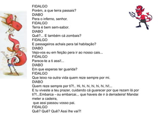 FIDALGO
Porém, a que terra passais?
DIABO
Pera o inferno, senhor.
FIDALGO
Terra é bem sem-sabor.
DIABO
Quê?... E também cá zombais?
FIDALGO
E passageiros achais pera tal habitação?
DIABO
Vejo-vos eu em feição pera ir ao nosso cais...
FIDALGO
Parece-te a ti assi!...
DIABO
Em que esperas ter guarida?
FIDALGO
Que leixo na outra vida quem reze sempre por mi.
DIABO
Quem reze sempre por ti?!.. Hi, hi, hi, hi, hi, hi, hi!...
E tu viveste a teu prazer, cuidando cá guarecer por que rezam lá por
ti?!...Embarca - ou embarcai... que haveis de ir à derradeira! Mandai
meter a cadeira,
que assi passou vosso pai.
FIDALGO
Quê? Quê? Quê? Assi lhe vai?!
 
