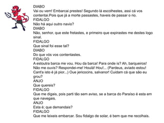 DIABO
Vai ou vem! Embarcai prestes! Segundo lá escolhestes, assi cá vos
contentai.Pois que já a morte passastes, haveis de passar o rio.
FIDALGO
Não há aqui outro navio?
DIABO
Não, senhor, que este fretastes, e primeiro que expirastes me destes logo
sinal.
FIDALGO
Que sinal foi esse tal?
DIABO
Do que vós vos contentastes.
FIDALGO
A estoutra barca me vou. Hou da barca! Para onde is? Ah, barqueiros!
Não me ouvis? Respondei-me! Houlá! Hou!... (Pardeus, aviado estou!
Cant'a isto é já pior...) Oue jericocins, salvanor! Cuidam cá que são eu
grou?
ANJO
Que quereis?
FIDALGO
Que me digais, pois parti tão sem aviso, se a barca do Paraíso é esta em
que navegais.
ANJO
Esta é; que demandais?
FIDALGO
Que me leixeis embarcar. Sou fidalgo de solar, é bem que me recolhais.
 