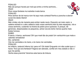 FIDALGO
Não sei porque haveis por mal que entre a minha senhoria...
ANJO
Pera vossa fantesia mui estreita é esta barca.
FIDALGO
Pera senhor de tal marca nom há aqui mais cortesia?Venha a prancha e atavio!
Levai-me desta ribeira!
ANJO
Não vindes vós de maneira pera entrar neste navio. Essoutro vai mais vazio: a
cadeira entrará e o rabo caberá e todo vosso senhorio.Ireis lá mais espaçoso, vós e
vossa senhoria, cuidando na tirania do pobre povo queixoso. E porque, de
generoso, desprezastes os pequenos, achar-vos-eis tanto menos quanto mais
fostes fumoso.
DIABO
À barca, à barca, senhores! Oh! que maré tão de prata! Um ventozinho que mata e
valentes remadores!
Diz, cantando:
Vós me veniredes a la mano, a la mano me veniredes.
FIDALGO
Ao Inferno, todavia! Inferno há i pera mi? Oh triste! Enquanto vivi não cuidei que o i
havia: Tive que era fantesia! Folgava ser adorado, confiei em meu estado e não vi
que me perdia.
Venha essa prancha! Veremos esta barca de tristura.
 