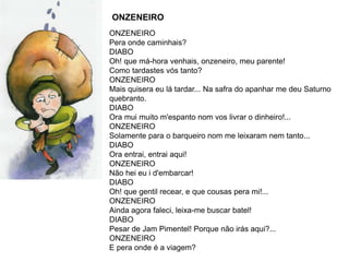 ONZENEIRO
ONZENEIRO
Pera onde caminhais?
DIABO
Oh! que má-hora venhais, onzeneiro, meu parente!
Como tardastes vós tanto?
ONZENEIRO
Mais quisera eu lá tardar... Na safra do apanhar me deu Saturno
quebranto.
DIABO
Ora mui muito m'espanto nom vos livrar o dinheiro!...
ONZENEIRO
Solamente para o barqueiro nom me leixaram nem tanto...
DIABO
Ora entrai, entrai aqui!
ONZENEIRO
Não hei eu i d'embarcar!
DIABO
Oh! que gentil recear, e que cousas pera mi!...
ONZENEIRO
Ainda agora faleci, leixa-me buscar batel!
DIABO
Pesar de Jam Pimentel! Porque não irás aqui?...
ONZENEIRO
E pera onde é a viagem?
 