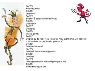 PARVO
Hou daquesta!
DIABO
Quem é?
PARVO
Eu soo. É esta a naviarra nossa?
DIABO
De quem?
PARVO
Dos tolos.
DIABO
Vossa. Entra!
PARVO
De pulo ou de voo? Hou! Pesar de meu avô! Soma, vim adoecer
e fui má-hora morrer, e nela, pera mi só.
DIABO
De que morreste?
PARVO
De quê? Samicas de caganeira.
DIABO
De quê?
PARVO
De caga merdeira! Má rabugem que te dê!
DIABO
Entra! Põe aqui o pé!
 
