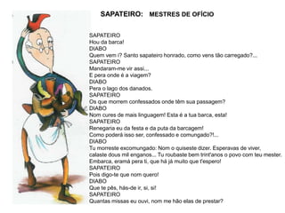 SAPATEIRO: MESTRES DE OFÍCIO
SAPATEIRO
Hou da barca!
DIABO
Quem vem i? Santo sapateiro honrado, como vens tão carregado?...
SAPATEIRO
Mandaram-me vir assi...
E pera onde é a viagem?
DIABO
Pera o lago dos danados.
SAPATEIRO
Os que morrem confessados onde têm sua passagem?
DIABO
Nom cures de mais linguagem! Esta é a tua barca, esta!
SAPATEIRO
Renegaria eu da festa e da puta da barcagem!
Como poderá isso ser, confessado e comungado?!...
DIABO
Tu morreste excomungado: Nom o quiseste dizer. Esperavas de viver,
calaste dous mil enganos... Tu roubaste bem trint'anos o povo com teu mester.
Embarca, eramá pera ti, que há já muito que t'espero!
SAPATEIRO
Pois digo-te que nom quero!
DIABO
Que te pês, hás-de ir, si, si!
SAPATEIRO
Quantas missas eu ouvi, nom me hão elas de prestar?
 