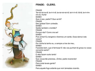 FRADE: CLERO.
FRADE
Tai-rai-rai-ra-rã; ta-ri-ri-rã; ta-rai-rai-rai-rã; tai-ri-ri-rã: tã-tã; ta-ri-rim-
rim-rã. Huhá!
DIABO
Que é isso, padre?! Que vai lá?
FRADE
Deo gratias! Som cortesão.
DIABO
Sabês também o tordião?
FRADE
Porque não? Como ora sei!
DIABO
Pois entrai! Eu tangerei e faremos um serão. Essa dama é ela
vossa?
FRADE
Por minha la tenho eu, e sempre a tive de meu,
DIABO
Fezestes bem, que é fermosa! E não vos punham lá grosa no vosso
convento santo?
FRADE
E eles fazem outro tanto!
DIABO
Que cousa tão preciosa...Entrai, padre reverendo!
FRADE
Para onde levais gente?
DIABO
Pera aquele fogo ardente que nom temestes vivendo.
 