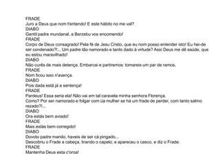 FRADE
Juro a Deus que nom t'entendo! E este hábito no me val?
DIABO
Gentil padre mundanal, a Berzebu vos encomendo!
FRADE
Corpo de Deus consagrado! Pela fé de Jesu Cristo, que eu nom posso entender isto! Eu hei-de
ser condenado?!... Um padre tão namorado e tanto dado à virtude? Assi Deus me dê saúde, que
eu estou maravilhado!
DIABO
Não curês de mais detença. Embarcai e partiremos: tomareis um par de ramos.
FRADE
Nom ficou isso n'avença.
DIABO
Pois dada está já a sentença!
FRADE
Pardeus! Essa seria ela! Não vai em tal caravela minha senhora Florença.
Como? Por ser namorado e folgar com üa mulher se há um frade de perder, com tanto salmo
rezado?!...
DIABO
Ora estás bem aviado!
FRADE
Mais estás bem corregido!
DIABO
Dovoto padre marido, haveis de ser cá pingado...
Descobriu o Frade a cabeça, tirando o capelo; e apareceu o casco, e diz o Frade:
FRADE
Mantenha Deus esta c'oroa!
 