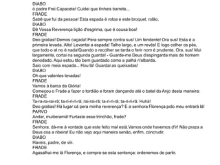 DIABO
ó padre Frei Capacete! Cuidei que tínheis barrete...
FRADE
Sabê que fui da pessoa! Esta espada é roloa e este broquel, rolão.
DIABO
Dê Vossa Reverença lição d'esgrima, que é cousa boa!
FRADE
Deo gratias! Demos caçada! Pera sempre contra sus! Um fendente! Ora sus! Esta é a
primeira levada. Alto! Levantai a espada! Talho largo, e um revés! E logo colher os pés,
que todo o al no é nada!Quando o recolher se tarda o ferir nom é prudente. Ora, sus! Mui
largamente, cortai na segunda guarda! - Guarde-me Deus d'espingarda mais de homem
denodado. Aqui estou tão bem guardado como a palhá n'albarda.
Saio com meia espada... Hou lá! Guardai as queixadas!
DIABO
Oh que valentes levadas!
FRADE
Vamos à barca da Glória!
Começou o Frade a fazer o tordião e foram dançando até o batel do Anjo desta maneira:
FRADE
Ta-ra-ra-rai-rã; ta-ri-ri-ri-rã; rai-rai-rã; ta-ri-ri-rã; ta-ri-ri-rã. Huhá!
Deo gratias! Há lugar cá pera minha reverença? E a senhora Florença polo meu entrará lá!
PARVO
Andar, muitieramá! Furtaste esse trinchão, frade?
FRADE
Senhora, dá-me à vontade que este feito mal está.Vamos onde havemos d'ir! Não praza a
Deus coa a ribeira! Eu não vejo aqui maneira senão, enfim, concrudir.
DIABO
Haveis, padre, de viir.
FRADE
Agasalhai-me lá Florença, e compra-se esta sentença: ordenemos de partir.
 