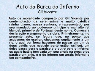 Auto da Barca do Inferno
Gil Vicente
Auto de moralidade composto por Gil Vicente por
contemplação da sereníssima e muito católica
rainha Lianor, nossa senhora, e representado por
seu mandado ao poderoso príncipe e mui alto rei
Manuel, primeiro de Portugal deste nome. Começa a
declaração e argumento da obra. Primeiramente, no
presente auto, se fegura que, no ponto que
acabamos de espirar, chegamos supitamente a um
rio, o qual per força havemos de passar em um de
dous batéis que naquele porto estão, scilicet, um
deles passa pera o paraíso e o outro pera o inferno:
os quais batéis tem cada um seu arrais na proa: o do
paraíso um anjo, e o do inferno um arrais infernal e
um companheiro.
 