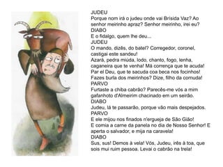 JUDEU
Porque nom irá o judeu onde vai Brísida Vaz? Ao
senhor meirinho apraz? Senhor meirinho, irei eu?
DIABO
E o fidalgo, quem lhe deu...
JUDEU
O mando, dizês, do batel? Corregedor, coronel,
castigai este sandeu!
Azará, pedra miúda, lodo, chanto, fogo, lenha,
caganeira que te venha! Má corrença que te acuda!
Par el Deu, que te sacuda coa beca nos focinhos!
Fazes burla dos meirinhos? Dize, filho da cornuda!
PARVO
Furtaste a chiba cabrão? Parecês-me vós a mim
gafanhoto d'Almeirim chacinado em um seirão.
DIABO
Judeu, lá te passarão, porque vão mais despejados.
PARVO
E ele mijou nos finados n'ergueja de São Gião!
E comia a carne da panela no dia de Nosso Senhor! E
aperta o salvador, e mija na caravela!
DIABO
Sus, sus! Demos à vela! Vós, Judeu, irês à toa, que
sois mui ruim pessoa. Levai o cabrão na trela!
 