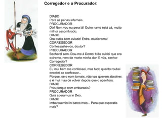 Corregedor e o Procurador:
DIABO
Pera as penas infernais.
PROCURADOR
Dix! Nom vou eu pera lá! Outro navio está cá, muito
milhor assombrado.
DIABO
Ora estás bem aviado! Entra, muitieramá!
CORREGEDOR
Confessaste-vos, doutor?
PROCURADOR
Bacharel som. Dou-me à Demo! Não cuidei que era
extremo, nem de morte minha dor. E vós, senhor
Corregedor?
CORREGEDOR
Eu mui bem me confessei, mas tudo quanto roubei
encobri ao confessor...
Porque, se o nom tornais, não vos querem absolver,
e é mui mau de volver depois que o apanhais.
DIABO
Pois porque nom embarcais?
PROCURADOR
Quia speramus in Deo.
DIABO
Imbarquemini in barco meo... Pera que esperatis
mais?
 