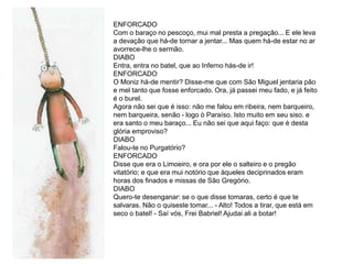 ENFORCADO
Com o baraço no pescoço, mui mal presta a pregação... E ele leva
a devação que há-de tornar a jentar... Mas quem há-de estar no ar
avorrece-lhe o sermão.
DIABO
Entra, entra no batel, que ao Inferno hás-de ir!
ENFORCADO
O Moniz há-de mentir? Disse-me que com São Miguel jentaria pão
e mel tanto que fosse enforcado. Ora, já passei meu fado, e já feito
é o burel.
Agora não sei que é isso: não me falou em ribeira, nem barqueiro,
nem barqueira, senão - logo ò Paraíso. Isto muito em seu siso. e
era santo o meu baraço... Eu não sei que aqui faço: que é desta
glória emproviso?
DIABO
Falou-te no Purgatório?
ENFORCADO
Disse que era o Limoeiro, e ora por ele o salteiro e o pregão
vitatório; e que era mui notório que àqueles deciprinados eram
horas dos finados e missas de São Gregório.
DIABO
Quero-te desenganar: se o que disse tomaras, certo é que te
salvaras. Não o quiseste tomar... - Alto! Todos a tirar, que está em
seco o batel! - Saí vós, Frei Babriel! Ajudai ali a botar!
 