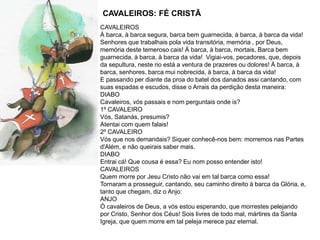 CAVALEIROS: FÉ CRISTÃ
CAVALEIROS
À barca, à barca segura, barca bem guarnecida, à barca, à barca da vida!
Senhores que trabalhais pola vida transitória, memória , por Deus,
memória deste temeroso cais! À barca, à barca, mortais, Barca bem
guarnecida, à barca, à barca da vida! Vigiai-vos, pecadores, que, depois
da sepultura, neste rio está a ventura de prazeres ou dolores! À barca, à
barca, senhores, barca mui nobrecida, à barca, à barca da vida!
E passando per diante da proa do batel dos danados assi cantando, com
suas espadas e escudos, disse o Arrais da perdição desta maneira:
DIABO
Cavaleiros, vós passais e nom perguntais onde is?
1º CAVALEIRO
Vós, Satanás, presumis?
Atentai com quem falais!
2º CAVALEIRO
Vós que nos demandais? Siquer conhecê-nos bem: morremos nas Partes
d'Além, e não queirais saber mais.
DIABO
Entrai cá! Que cousa é essa? Eu nom posso entender isto!
CAVALEIROS
Quem morre por Jesu Cristo não vai em tal barca como essa!
Tornaram a prosseguir, cantando, seu caminho direito à barca da Glória, e,
tanto que chegam, diz o Anjo:
ANJO
Ó cavaleiros de Deus, a vós estou esperando, que morrestes pelejando
por Cristo, Senhor dos Céus! Sois livres de todo mal, mártires da Santa
Igreja, que quem morre em tal peleja merece paz eternal.
 