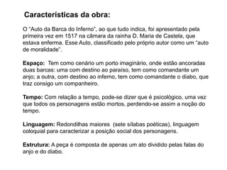 O “Auto da Barca do Inferno”, ao que tudo indica, foi apresentado pela
primeira vez em 1517 na câmara da rainha D. Maria de Castela, que
estava enferma. Esse Auto, classificado pelo próprio autor como um “auto
de moralidade”.
Espaço: Tem como cenário um porto imaginário, onde estão ancoradas
duas barcas: uma com destino ao paraíso, tem como comandante um
anjo; a outra, com destino ao inferno, tem como comandante o diabo, que
traz consigo um companheiro.
Tempo: Com relação a tempo, pode-se dizer que é psicológico, uma vez
que todos os personagens estão mortos, perdendo-se assim a noção do
tempo.
Linguagem: Redondilhas maiores (sete sílabas poéticas), linguagem
coloquial para caracterizar a posição social dos personagens.
Estrutura: A peça é composta de apenas um ato dividido pelas falas do
anjo e do diabo.
Características da obra:
 
