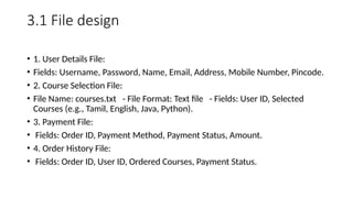 3.1 File design
• 1. User Details File:
• Fields: Username, Password, Name, Email, Address, Mobile Number, Pincode.
• 2. Course Selection File:
• File Name: courses.txt - File Format: Text file - Fields: User ID, Selected
Courses (e.g., Tamil, English, Java, Python).
• 3. Payment File:
• Fields: Order ID, Payment Method, Payment Status, Amount.
• 4. Order History File:
• Fields: Order ID, User ID, Ordered Courses, Payment Status.
 