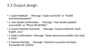 3.3 Output design
• 1. Login Feedback: - Message: "Login successful" or "Invalid
username/password.”
• 2. User Details Confirmation: - Message: "User details updated
successfully" or "Please fill all fields.”
• 3. Course Selection Summary: - Message: "Courses Selected: Tamil,
English, Java.”
• 4. Order Confirmation: -Message: "Order placed successfully! Your total
is ₹150.“
• 5. Payment Receipt: - Message: "Payment successful via Paytm.
Transaction ID: 123456."
 
