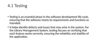4.1 Testing
• Testing is an essential phase in the software development life cycle,
ensuring that the software meets its requirements and functions as
intended.
• It helps identify defects and issues that may arise in the system. For
the Library Management System, testing focuses on verifying that
each feature works correctly, ensuring the reliability and stability of
the application.
 