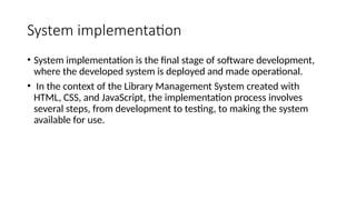 System implementation
• System implementation is the final stage of software development,
where the developed system is deployed and made operational.
• In the context of the Library Management System created with
HTML, CSS, and JavaScript, the implementation process involves
several steps, from development to testing, to making the system
available for use.
 
