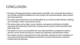 CONCLUSION:
• The Library Management System implemented using HTML, CSS, and JavaScript provides a
user-friendly and efficient platform for users to log in, fill in personal details, select courses,
and make payments.
• The system demonstrates the core functionalities of an e-commerce-like interface, allowing
users to browse, select, and purchase courses.
• The various steps such as login, course selection, and payment methods are handled
seamlessly with interactive UI elements, and pop-ups are used for confirming actions like
order placement.
• This system can serve as a foundation for more advanced library management systems,
with the current version focusing on a simple user experience and interaction model.
• The website structure is designed to be easily extensible, allowing for future integration of
more advanced features like database connectivity, security enhancements, and more
complex payment gateways.
 