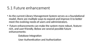 5.1 Future enhancement
• As the current Library Management System serves as a foundational
model, there are multiple ways to expand and improve it to better
meet the evolving needs of users and administrators.
• Future enhancements can make the system more robust, feature-
rich, and user-friendly. Below are several possible future
enhancements:
Database Integration
User Authentication and Authorization
 