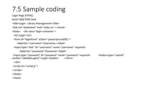 7.5 Sample coding
Login Page (HTML)
html<!DOCTYPE html
<title>Login - Library Management</title>
<link rel="stylesheet" href="style.css"></head>
<body> <div class="login-container">
<h2>Login</h2>
<form id="loginForm" action="javascript:void(0);">
<label for="username">Username:</label>
<input type="text" id="username" name="username" required>
<label for="password">Password:</label>
<input type="password" id="password" name="password" required> <button type="submit"
onclick="validateLogin()">Login</button> </form>
</div>
<script src="script.js">
</script>
</body>
</html>
 
