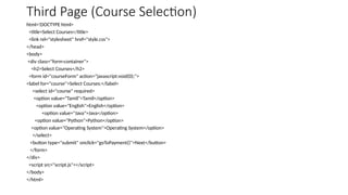 Third Page (Course Selection)
html<!DOCTYPE html>
<title>Select Courses</title>
<link rel="stylesheet" href="style.css">
</head>
<body>
<div class="form-container">
<h2>Select Courses</h2>
<form id="courseForm" action="javascript:void(0);">
<label for="course">Select Courses:</label>
<select id="course" required>
<option value="Tamil">Tamil</option>
<option value="English">English</option>
<option value="Java">Java</option>
<option value="Python">Python</option>
<option value="Operating System">Operating System</option>
</select>
<button type="submit" onclick="goToPayment()">Next</button>
</form>
</div>
<script src="script.js"></script>
</body>
</html>
 