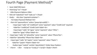 Fourth Page (Payment Method)*
• html<!DOCTYPE html>
• <html lang="en"><head>
• <title>Payment Options</title>
• <link rel="stylesheet" href="style.css"></head>
• <body> <div class="payment-container">
• <h2>Select Payment Method</h2>
• <form id="paymentForm" action="javascript:void(0);">
• <input type="radio" id="creditCard" name="payment" value="Credit Card" required>
• <label for="creditCard">Credit Card</label><br>
• <input type="radio" id="gpay" name="payment" value="GPay">
• <label for="gpay">GPay</label><br>
• <input type="radio" id="phonePay" name="payment" value="Phone Pay">
• <label for="phonePay">Phone Pay</label><br>
• <input type="radio" id="paytm" name="payment" value="Paytm">
• <label for="paytm">Paytm</label><br>
• <button type="submit" onclick="placeOrder()">Order Now</button>
• </form> </div> <script src="script.js"></script></body></html>
 