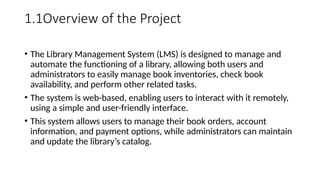 1.1Overview of the Project
• The Library Management System (LMS) is designed to manage and
automate the functioning of a library, allowing both users and
administrators to easily manage book inventories, check book
availability, and perform other related tasks.
• The system is web-based, enabling users to interact with it remotely,
using a simple and user-friendly interface.
• This system allows users to manage their book orders, account
information, and payment options, while administrators can maintain
and update the library’s catalog.
 