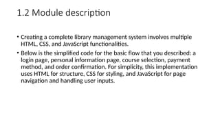 1.2 Module description
• Creating a complete library management system involves multiple
HTML, CSS, and JavaScript functionalities.
• Below is the simplified code for the basic flow that you described: a
login page, personal information page, course selection, payment
method, and order confirmation. For simplicity, this implementation
uses HTML for structure, CSS for styling, and JavaScript for page
navigation and handling user inputs.
 