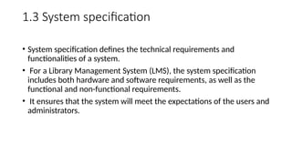 1.3 System specification
• System specification defines the technical requirements and
functionalities of a system.
• For a Library Management System (LMS), the system specification
includes both hardware and software requirements, as well as the
functional and non-functional requirements.
• It ensures that the system will meet the expectations of the users and
administrators.
 
