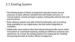 2.1 Existing System
• The Existing System in library management typically involves manual
processes or basic software solutions that track books and users. In
manual systems, records are kept on paper, making data retrieval slow and
prone to errors.
• Basic software systems may offer limited functionality, such as tracking
book availability or user registrations, but lack online integration or
scalability.
• Additionally, these systems often lack advanced features like secure online
transactions or automated reporting, leading to inefficiency and poor user
experience. As a result, the existing systems are inadequate for handling
the growing demands of modern library management.
 
