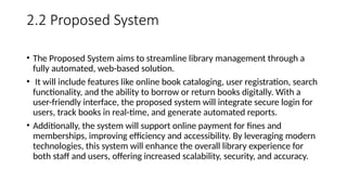 2.2 Proposed System
• The Proposed System aims to streamline library management through a
fully automated, web-based solution.
• It will include features like online book cataloging, user registration, search
functionality, and the ability to borrow or return books digitally. With a
user-friendly interface, the proposed system will integrate secure login for
users, track books in real-time, and generate automated reports.
• Additionally, the system will support online payment for fines and
memberships, improving efficiency and accessibility. By leveraging modern
technologies, this system will enhance the overall library experience for
both staff and users, offering increased scalability, security, and accuracy.
 