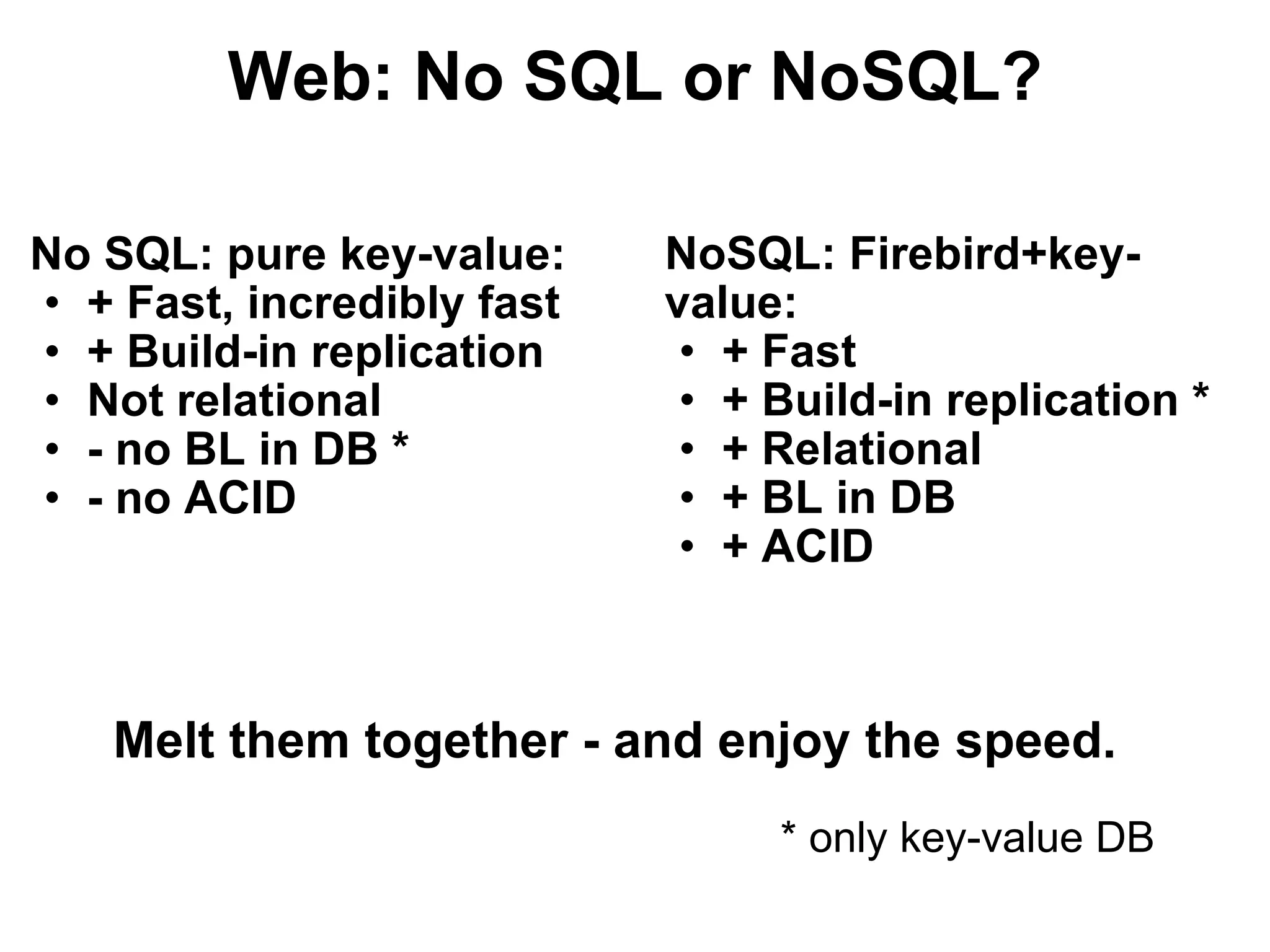 Web: No SQL or NoSQL? No SQL: pure key-value: + Fast, incredibly fast + Build-in replication Not relational - no BL in DB * - no ACID NoSQL: Firebird+key-value: + Fast + Build-in replication * + Relational + BL in DB + ACID Melt them together - and enjoy the speed. * only key-value DB 