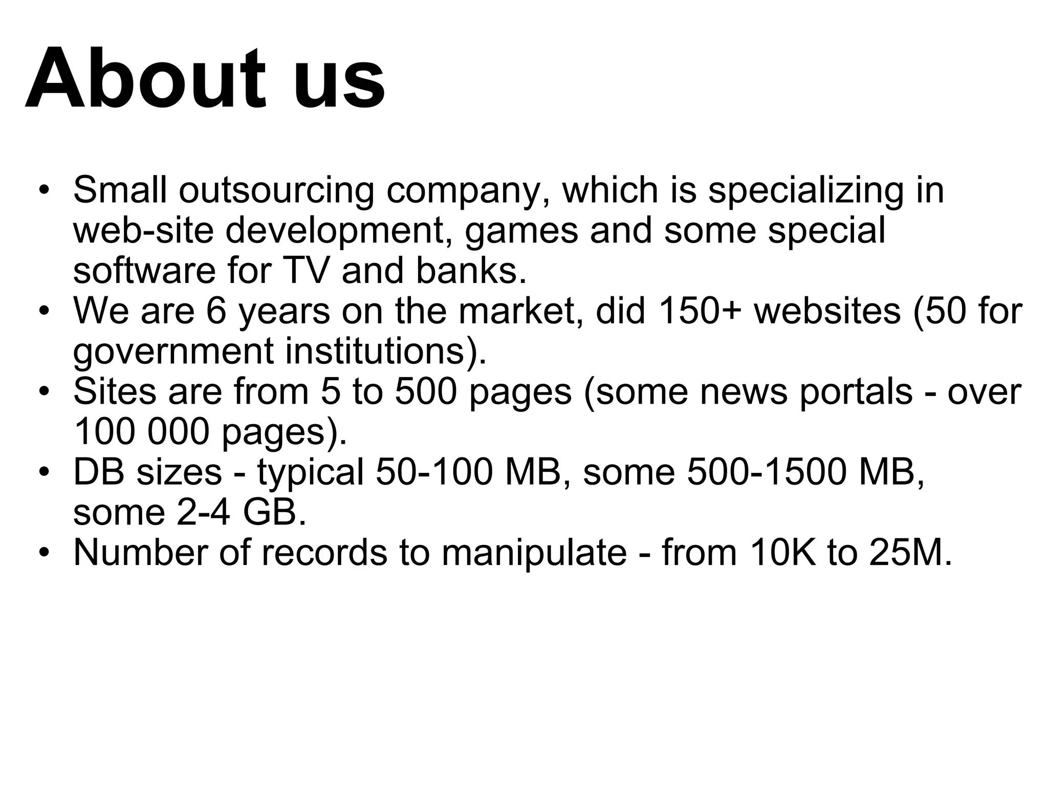About us Small outsourcing company, which is specializing in web-site development, games and some special software for TV and banks. We are 6 years on the market, did 150+ websites (50 for government institutions). Sites are from 5 to 500 pages (some news portals - over 100 000 pages). DB sizes - typical 50-100 MB, some 500-1500 MB, some 2-4 GB. Number of records to manipulate - from 10K to 25M. 