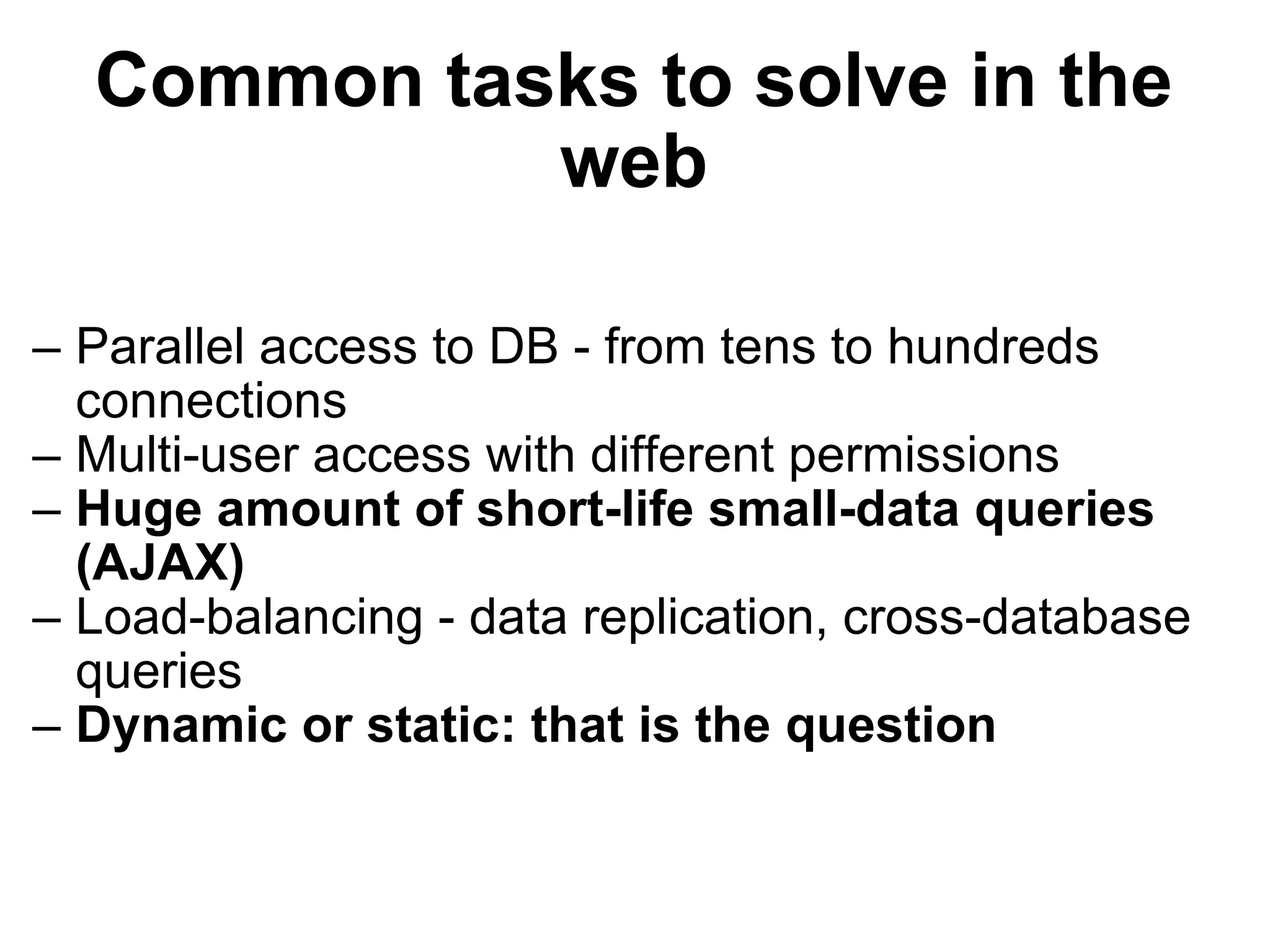 Common tasks to solve in the web Parallel access to DB - from tens to hundreds connections Multi-user access with different permissions Huge amount of short-life small-data queries (AJAX) Load-balancing - data replication, cross-database queries Dynamic or static: that is the question 
