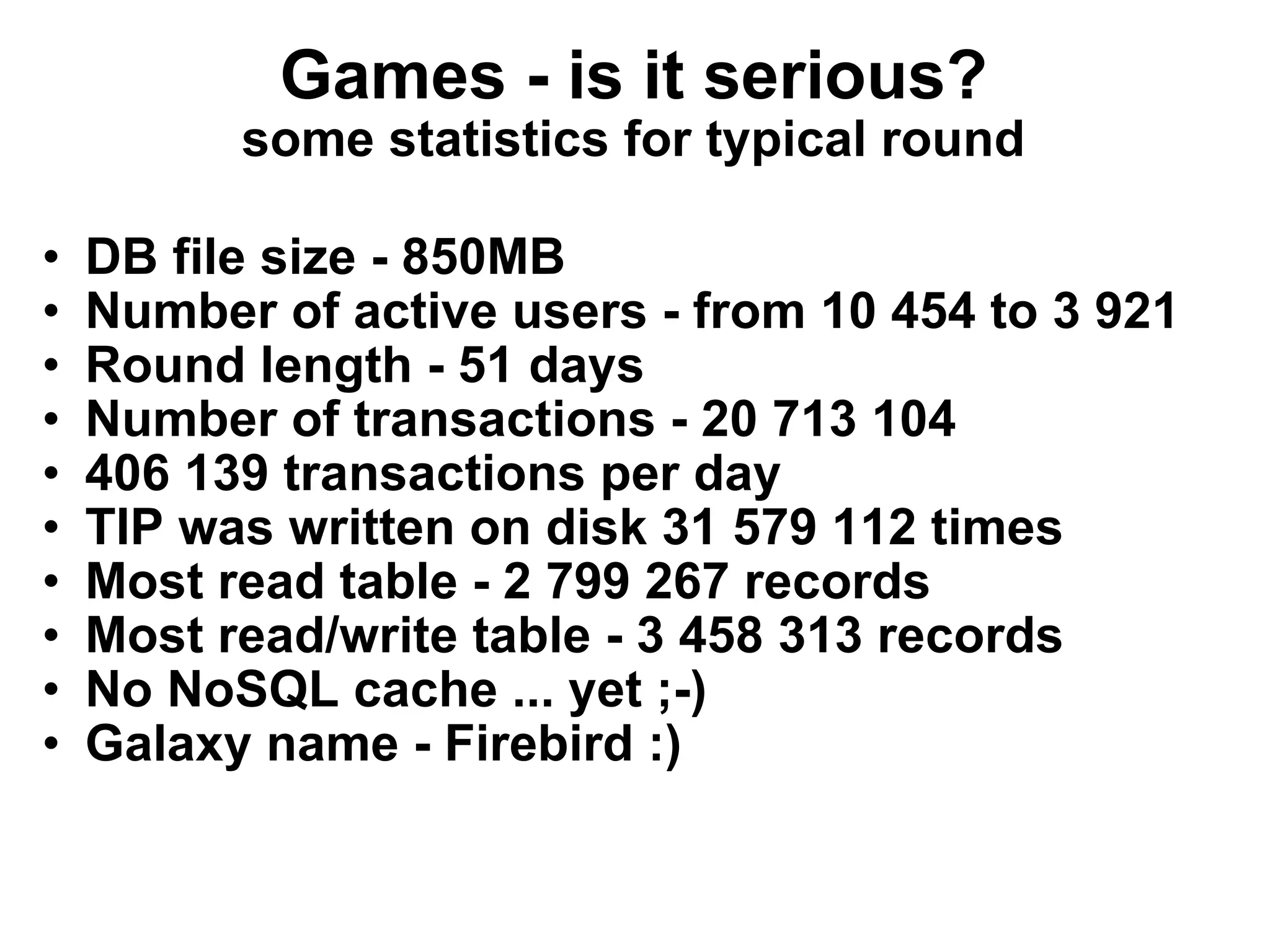 Games - is it serious? some statistics for typical round DB file size - 850MB Number of active users - from 10 454 to 3 921 Round length - 51 days Number of transactions - 20 713 104 406 139 transactions per day TIP was written on disk 31 579 112 times Most read table - 2 799 267 records Most read/write table - 3 458 313 records No NoSQL cache ... yet ;-) Galaxy name - Firebird :) 