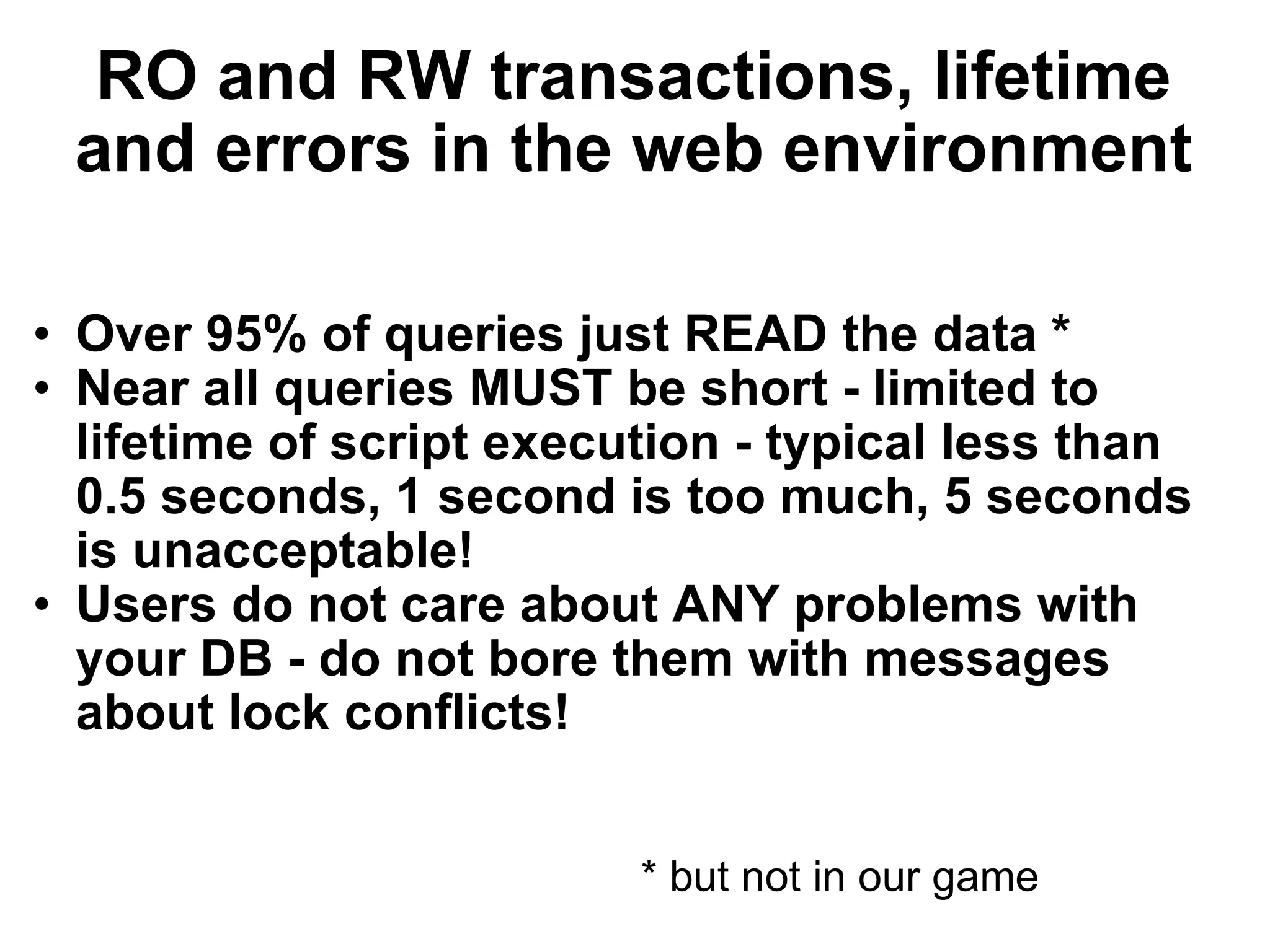 RO and RW transactions, lifetime and errors in the web environment Over 95% of queries just READ the data * Near all queries MUST be short - limited to lifetime of script execution - typical less than 0.5 seconds, 1 second is too much, 5 seconds is unacceptable! Users do not care about ANY problems with your DB - do not bore them with messages about lock conflicts! * but not in our game 