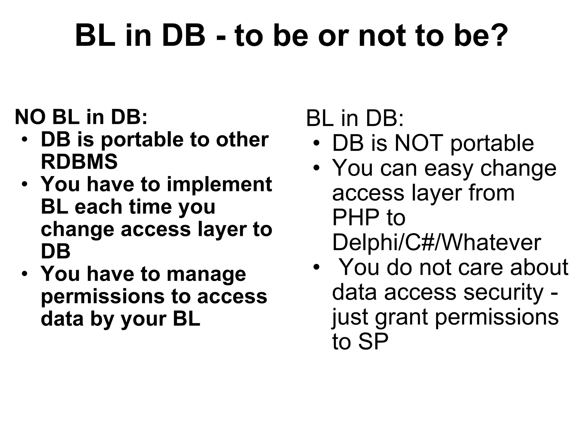 BL in DB - to be or not to be? NO BL in DB: DB is portable to other RDBMS You have to implement BL each time you change access layer to DB You have to manage permissions to access data by your BL BL in DB: DB is NOT portable You can easy change access layer from PHP to Delphi/C#/Whatever   You do not care about data access security - just grant permissions to SP 