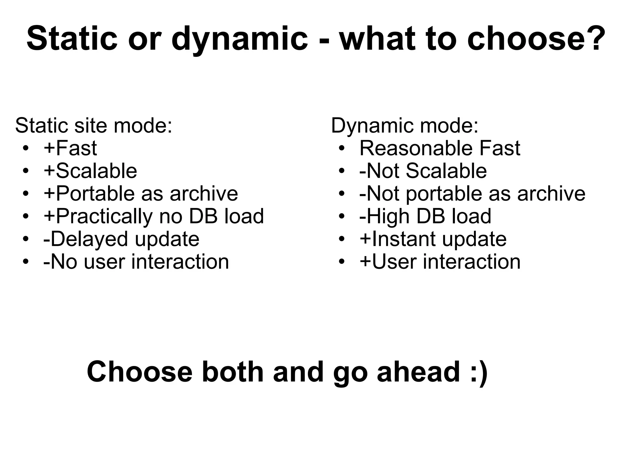 Static or dynamic - what to choose? Static site mode: +Fast +Scalable +Portable as archive +Practically no DB load -Delayed update -No user interaction Dynamic mode: Reasonable Fast -Not Scalable -Not portable as archive -High DB load +Instant update +User interaction Choose both and go ahead :) 